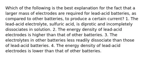 Which of the following is the best explanation for the fact that a larger mass of electrodes are required for lead-acid batteries, as compared to other batteries, to produce a certain current? 1. The lead-acid electrolyte, sulfuric acid, is diprotic and incompletely dissociates in solution. 2. The energy density of lead-acid electrodes is higher than that of other batteries. 3. The electrolytes in other batteries less readily dissociate than those of lead-acid batteries. 4. The energy density of lead-acid electrodes is lower than that of other batteries.