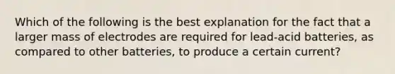 Which of the following is the best explanation for the fact that a larger mass of electrodes are required for lead-acid batteries, as compared to other batteries, to produce a certain current?