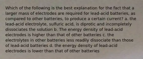 Which of the following is the best explanation for the fact that a larger mass of electrodes are required for lead-acid batteries, as compared to other batteries, to produce a certain current? a. the lead-acid electrolyte, sulfuric acid, is diprotic and incompletely dissociates the solution b. The energy density of lead-acid electrodes is higher than that of other batteries c. the electrolytes in other batteries less readily dissociate than those of lead-acid batteries d. the energy density of lead-acid electrodes is lower than that of other batteries