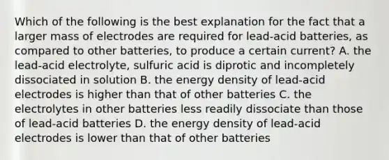 Which of the following is the best explanation for the fact that a larger mass of electrodes are required for lead-acid batteries, as compared to other batteries, to produce a certain current? A. the lead-acid electrolyte, sulfuric acid is diprotic and incompletely dissociated in solution B. the energy density of lead-acid electrodes is higher than that of other batteries C. the electrolytes in other batteries less readily dissociate than those of lead-acid batteries D. the energy density of lead-acid electrodes is lower than that of other batteries