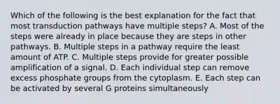 Which of the following is the best explanation for the fact that most transduction pathways have multiple steps? A. Most of the steps were already in place because they are steps in other pathways. B. Multiple steps in a pathway require the least amount of ATP. C. Multiple steps provide for greater possible amplification of a signal. D. Each individual step can remove excess phosphate groups from the cytoplasm. E. Each step can be activated by several G proteins simultaneously