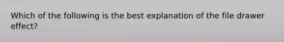 Which of the following is the best explanation of the file drawer effect?
