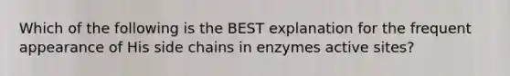 Which of the following is the BEST explanation for the frequent appearance of His side chains in enzymes active sites?