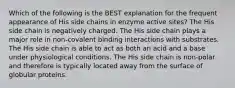 Which of the following is the BEST explanation for the frequent appearance of His side chains in enzyme active sites? The His side chain is negatively charged. The His side chain plays a major role in non-covalent binding interactions with substrates. The His side chain is able to act as both an acid and a base under physiological conditions. The His side chain is non-polar and therefore is typically located away from the surface of globular proteins.