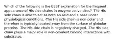 Which of the following is the BEST explanation for the frequent appearance of His side chains in enzyme active sites? -The His side chain is able to act as both an acid and a base under physiological conditions. -The His side chain is non-polar and therefore is typically located away from the surface of globular proteins. -The His side chain is negatively charged. -The His side chain plays a major role in non-covalent binding interactions with substrates.