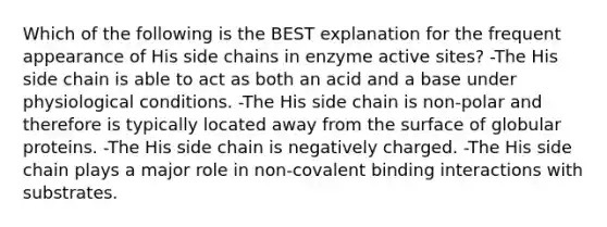 Which of the following is the BEST explanation for the frequent appearance of His side chains in enzyme active sites? -The His side chain is able to act as both an acid and a base under physiological conditions. -The His side chain is non-polar and therefore is typically located away from the surface of globular proteins. -The His side chain is negatively charged. -The His side chain plays a major role in non-covalent binding interactions with substrates.