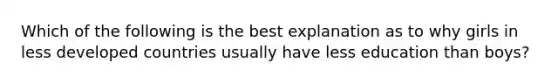 Which of the following is the best explanation as to why girls in less developed countries usually have less education than boys?