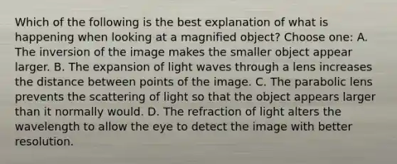 Which of the following is the best explanation of what is happening when looking at a magnified object? Choose one: A. The inversion of the image makes the smaller object appear larger. B. The expansion of light waves through a lens increases the distance between points of the image. C. The parabolic lens prevents the scattering of light so that the object appears larger than it normally would. D. The refraction of light alters the wavelength to allow the eye to detect the image with better resolution.