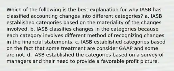 Which of the following is the best explanation for why IASB has classified accounting changes into different categories? a. IASB established categories based on the materiality of the changes involved. b. IASB classifies changes in the categories because each category involves different method of recognizing changes in the financial statements. c. IASB established categories based on the fact that some treatment are consider GAAP and some are not. d. IASB established the categories based on a survey of managers and their need to provide a favorable profit picture.