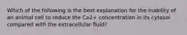 Which of the following is the best explanation for the inability of an animal cell to reduce the Ca2+ concentration in its cytosol compared with the extracellular fluid?