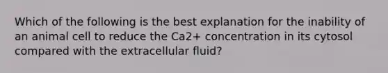 Which of the following is the best explanation for the inability of an animal cell to reduce the Ca2+ concentration in its cytosol compared with the extracellular fluid?