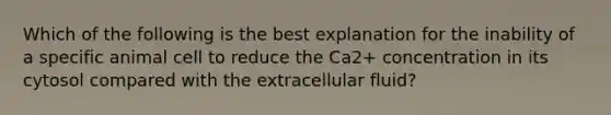 Which of the following is the best explanation for the inability of a specific animal cell to reduce the Ca2+ concentration in its cytosol compared with the extracellular fluid?