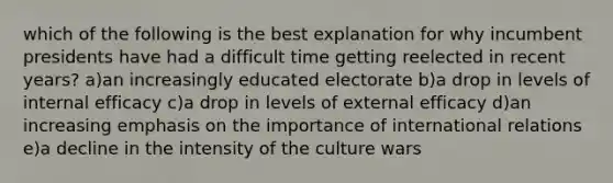 which of the following is the best explanation for why incumbent presidents have had a difficult time getting reelected in recent years? a)an increasingly educated electorate b)a drop in levels of internal efficacy c)a drop in levels of external efficacy d)an increasing emphasis on the importance of international relations e)a decline in the intensity of the culture wars