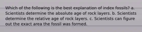 Which of the following is the best explanation of index fossils? a. Scientists determine the absolute age of rock layers. b. Scientists determine the relative age of rock layers. c. Scientists can figure out the exact area the fossil was formed.