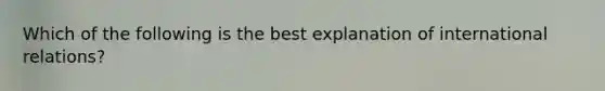 Which of the following is the best explanation of international relations?