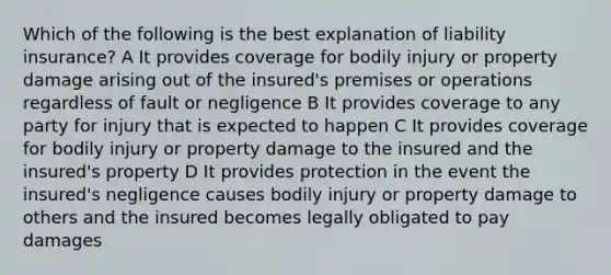 Which of the following is the best explanation of liability insurance? A It provides coverage for bodily injury or property damage arising out of the insured's premises or operations regardless of fault or negligence B It provides coverage to any party for injury that is expected to happen C It provides coverage for bodily injury or property damage to the insured and the insured's property D It provides protection in the event the insured's negligence causes bodily injury or property damage to others and the insured becomes legally obligated to pay damages