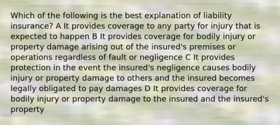 Which of the following is the best explanation of liability insurance? A It provides coverage to any party for injury that is expected to happen B It provides coverage for bodily injury or property damage arising out of the insured's premises or operations regardless of fault or negligence C It provides protection in the event the insured's negligence causes bodily injury or property damage to others and the insured becomes legally obligated to pay damages D It provides coverage for bodily injury or property damage to the insured and the insured's property