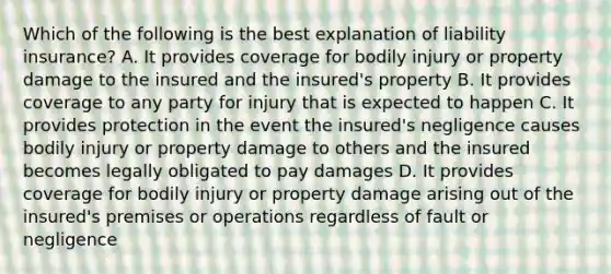 Which of the following is the best explanation of liability insurance? A. It provides coverage for bodily injury or property damage to the insured and the insured's property B. It provides coverage to any party for injury that is expected to happen C. It provides protection in the event the insured's negligence causes bodily injury or property damage to others and the insured becomes legally obligated to pay damages D. It provides coverage for bodily injury or property damage arising out of the insured's premises or operations regardless of fault or negligence