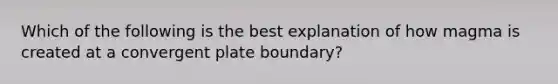 Which of the following is the best explanation of how magma is created at a convergent plate boundary?