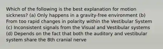 Which of the following is the best explanation for motion sickness? (a) Only happens in a gravity-free environment (b) From too rapid changes in polarity within the Vestibular System (c) Inconsistent signals from the Visual and Vestibular systems (d) Depends on the fact that both the auditory and vestibular system share the 8th cranial nerve