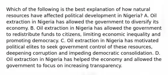 Which of the following is the best explanation of how natural resources have affected political development in Nigeria? A. Oil extraction in Nigeria has allowed the government to diversify its economy. B. Oil extraction in Nigeria has allowed the government to redistribute funds to citizens, limiting economic inequality and promoting democracy. C. Oil extraction in Nigeria has motivated political elites to seek government control of these resources, deepening corruption and impeding democratic consolidation. D. Oil extraction in Nigeria has helped the economy and allowed the government to focus on increasing transparency.