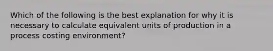 Which of the following is the best explanation for why it is necessary to calculate equivalent units of production in a process costing environment?