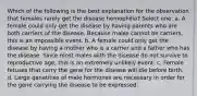 Which of the following is the best explanation for the observation that females rarely get the disease hemophilia? Select one: a. A female could only get the disease by having parents who are both carriers of the disease. Because males cannot be carriers, this is an impossible event. b. A female could only get the disease by having a mother who is a carrier and a father who has the disease. Since most males with the disease do not survive to reproductive age, this is an extremely unlikely event. c. Female fetuses that carry the gene for the disease will die before birth. d. Large qanatities of male hormones are necessary in order for the gene carrying the disease to be expressed.