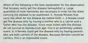 Which of the following is the best explanation for the observation that females rarely get the disease hemophilia? a. Large quantities of male hormones are necessary in order for the allele carrying the disease to be expressed. b. Female fetuses that carry the allele for the disease die before birth. c. A female could get the disease only by having a mother who is a carrier and a father who has the disease. Since most males with the disease do not survive to reproductive age, this is an extremely unlikely event. d. A female could get the disease only by having parents who are both carriers of the disease. Because females cannot be carriers, this is an impossible event.