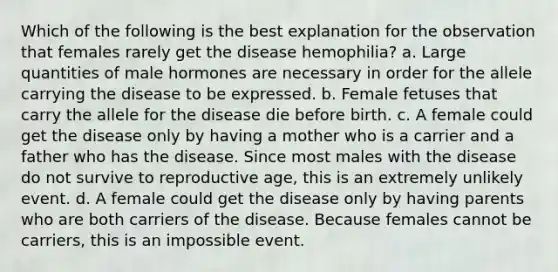 Which of the following is the best explanation for the observation that females rarely get the disease hemophilia? a. Large quantities of male hormones are necessary in order for the allele carrying the disease to be expressed. b. Female fetuses that carry the allele for the disease die before birth. c. A female could get the disease only by having a mother who is a carrier and a father who has the disease. Since most males with the disease do not survive to reproductive age, this is an extremely unlikely event. d. A female could get the disease only by having parents who are both carriers of the disease. Because females cannot be carriers, this is an impossible event.