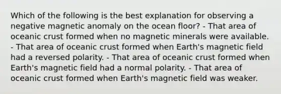 Which of the following is the best explanation for observing a negative magnetic anomaly on the ocean floor? - That area of <a href='https://www.questionai.com/knowledge/kPVS0KdHos-oceanic-crust' class='anchor-knowledge'>oceanic crust</a> formed when no magnetic minerals were available. - That area of oceanic crust formed when Earth's magnetic field had a reversed polarity. - That area of oceanic crust formed when Earth's magnetic field had a normal polarity. - That area of oceanic crust formed when Earth's magnetic field was weaker.