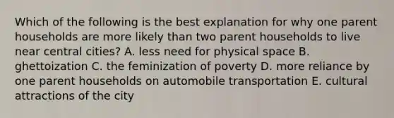 Which of the following is the best explanation for why one parent households are more likely than two parent households to live near central cities? A. less need for physical space B. ghettoization C. the feminization of poverty D. more reliance by one parent households on automobile transportation E. cultural attractions of the city