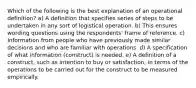 Which of the following is the best explanation of an operational definition? a) A definition that specifies series of steps to be undertaken in any sort of logistical operation. b) This ensures wording questions using the respondents' frame of reference. c) Information from people who have previously made similar decisions and who are familiar with operations. d) A specification of what information (construct) is needed. e) A definition of a construct, such as intention to buy or satisfaction, in terms of the operations to be carried out for the construct to be measured empirically.