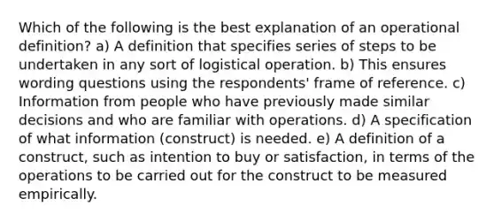 Which of the following is the best explanation of an operational definition? a) A definition that specifies series of steps to be undertaken in any sort of logistical operation. b) This ensures wording questions using the respondents' frame of reference. c) Information from people who have previously made similar decisions and who are familiar with operations. d) A specification of what information (construct) is needed. e) A definition of a construct, such as intention to buy or satisfaction, in terms of the operations to be carried out for the construct to be measured empirically.