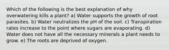 Which of the following is the best explanation of why overwatering kills a plant? a) Water supports the growth of root parasites. b) Water neutralizes the pH of the soil. c) Transpiration rates increase to the point where sugars are evaporating. d) Water does not have all the necessary minerals a plant needs to grow. e) The roots are deprived of oxygen.