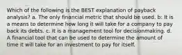 Which of the following is the BEST explanation of payback analysis? a. The only financial metric that should be used. b: It is a means to determine how long it will take for a company to pay back its debts. c. It is a management tool for decisionmaking. d. A financial tool that can be used to determine the amount of time it will take for an investment to pay for itself.