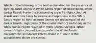 Which of the following is the best explanation for the presence of light-coloured lizards in White Sands region of New Mexico, when darker lizards live in the surrounding areas? a) light-coloured lizards are more likely to survive and reproduce in the White Sands region b) light-coloured lizards are replacing all of the darker lizards, regardless of the environment c) mutations in the White Sands region resulted in more lizards having a lighter colour d) light-coloured lizards prefer the White Sands environment, and darker lizards dislike it e) none of the explanations above are correct