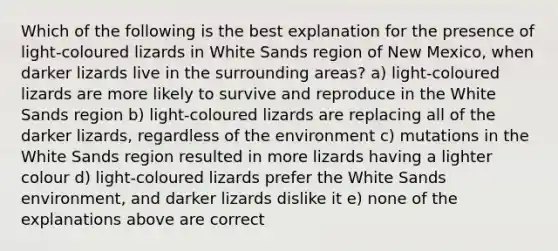 Which of the following is the best explanation for the presence of light-coloured lizards in White Sands region of New Mexico, when darker lizards live in the surrounding areas? a) light-coloured lizards are more likely to survive and reproduce in the White Sands region b) light-coloured lizards are replacing all of the darker lizards, regardless of the environment c) mutations in the White Sands region resulted in more lizards having a lighter colour d) light-coloured lizards prefer the White Sands environment, and darker lizards dislike it e) none of the explanations above are correct