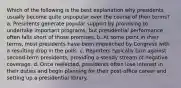 Which of the following is the best explanation why presidents usually become quite unpopular over the course of their terms? a. Presidents generate popular support by promising to undertake important programs, but presidential performance often falls short of those promises. b. At some point in their terms, most presidents have been impeached by Congress with a resulting drop in the polls. c. Reporters typically turn against second-term presidents, providing a steady stream of negative coverage. d. Once reelected, presidents often lose interest in their duties and begin planning for their post-office career and setting up a presidential library.