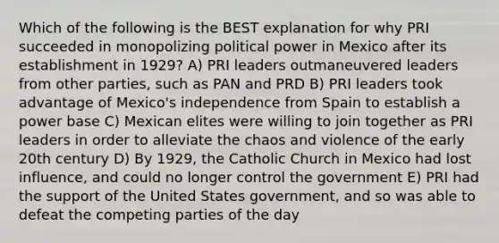 Which of the following is the BEST explanation for why PRI succeeded in monopolizing political power in Mexico after its establishment in 1929? A) PRI leaders outmaneuvered leaders from other parties, such as PAN and PRD B) PRI leaders took advantage of Mexico's independence from Spain to establish a power base C) Mexican elites were willing to join together as PRI leaders in order to alleviate the chaos and violence of the early 20th century D) By 1929, the Catholic Church in Mexico had lost influence, and could no longer control the government E) PRI had the support of the United States government, and so was able to defeat the competing parties of the day