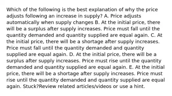 Which of the following is the best explanation of why the price adjusts following an increase in supply? A. Price adjusts automatically when supply changes B. At the initial price, there will be a surplus after supply increases. Price must fall until the quantity demanded and quantity supplied are equal again. C. At the initial price, there will be a shortage after supply increases. Price must fall until the quantity demanded and quantity supplied are equal again. D. At the initial price, there will be a surplus after supply increases. Price must rise until the quantity demanded and quantity supplied are equal again. E. At the initial price, there will be a shortage after supply increases. Price must rise until the quantity demanded and quantity supplied are equal again. Stuck?Review related articles/videos or use a hint.