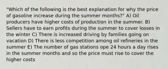 "Which of the following is the best explanation for why the price of gasoline increase during the summer months?" A) Oil producers have higher costs of production in the summer. B) Sellers have to earn profits during the summer to cover losses in the winter C) There is increased driving by families going on vacation D) There is less competition among oil refineries in the summer E) The number of gas stations ope 24 hours a day rises in the summer months and so the price must rise to cover the higher costs