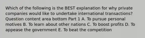 Which of the following is the BEST explanation for why private companies would like to undertake international​ transactions? Question content area bottom Part 1 A. To pursue personal motives B. To learn about other nations C. To boost profits D. To appease the government E. To beat the competition