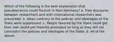 Which of the following is the best explanation that pseudoscience could flourish in Nazi Germany? a. Free discourse between researchers and with international researchers was prevented. b. Ideas contrary to the policies and ideologies of the State were suppressed. c. People favored by the State could get their own weird pet theories promoted so long as they did not contradict the policies and ideologies of the State. d. All of the above.