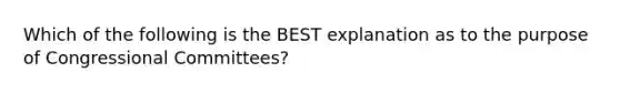 Which of the following is the BEST explanation as to the purpose of Congressional Committees?