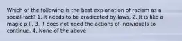 Which of the following is the best explanation of racism as a social fact? 1. It needs to be eradicated by laws. 2. It is like a magic pill. 3. It does not need the actions of individuals to continue. 4. None of the above