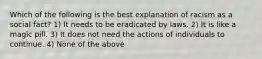 Which of the following is the best explanation of racism as a social fact? 1) It needs to be eradicated by laws. 2) It is like a magic pill. 3) It does not need the actions of individuals to continue. 4) None of the above