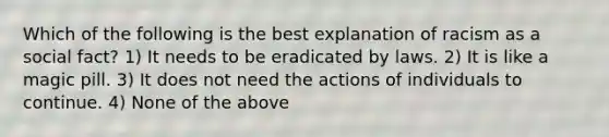 Which of the following is the best explanation of racism as a social fact? 1) It needs to be eradicated by laws. 2) It is like a magic pill. 3) It does not need the actions of individuals to continue. 4) None of the above