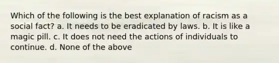 Which of the following is the best explanation of racism as a social fact? a. It needs to be eradicated by laws. b. It is like a magic pill. c. It does not need the actions of individuals to continue. d. None of the above