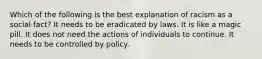 Which of the following is the best explanation of racism as a social fact? It needs to be eradicated by laws. It is like a magic pill. It does not need the actions of individuals to continue. It needs to be controlled by policy.