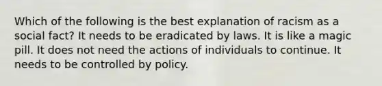 Which of the following is the best explanation of racism as a social fact? It needs to be eradicated by laws. It is like a magic pill. It does not need the actions of individuals to continue. It needs to be controlled by policy.